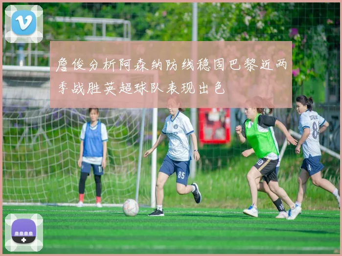 詹俊分析阿森纳防线稳固巴黎近两季战胜英超球队表现出色