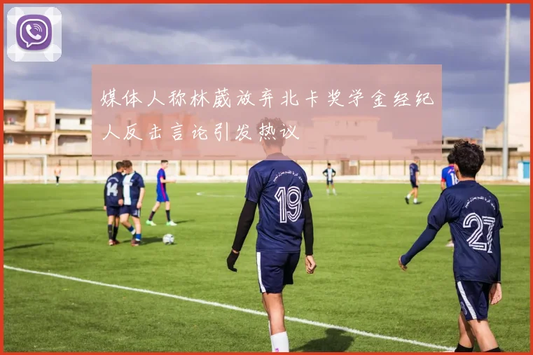 媒体人称林葳放弃北卡奖学金经纪人反击言论引发热议