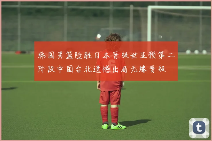 韩国男篮险胜日本晋级世亚预第二阶段中国台北遗憾出局无缘晋级