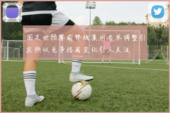 国足世预赛前锋线集训名单调整引发热议竞争格局变化引人关注