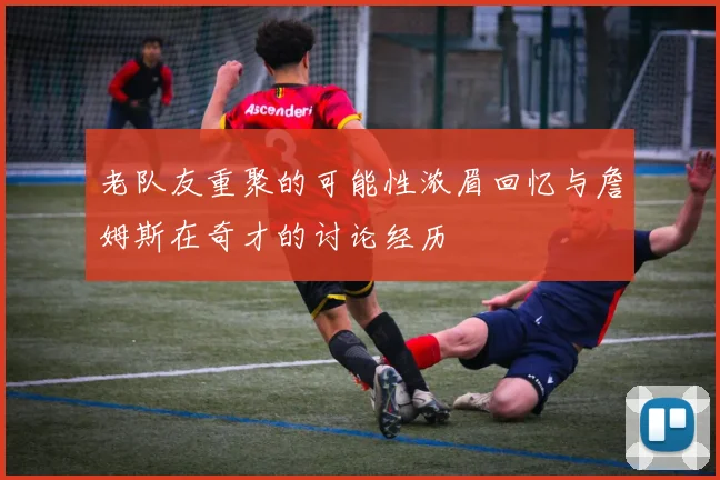 老队友重聚的可能性浓眉回忆与詹姆斯在奇才的讨论经历
