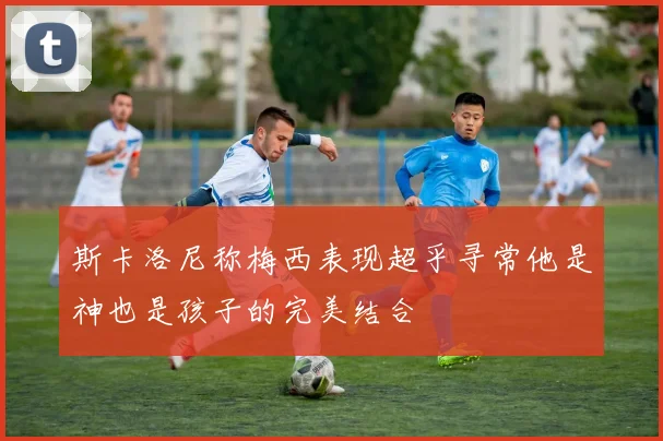 斯卡洛尼称梅西表现超乎寻常他是神也是孩子的完美结合