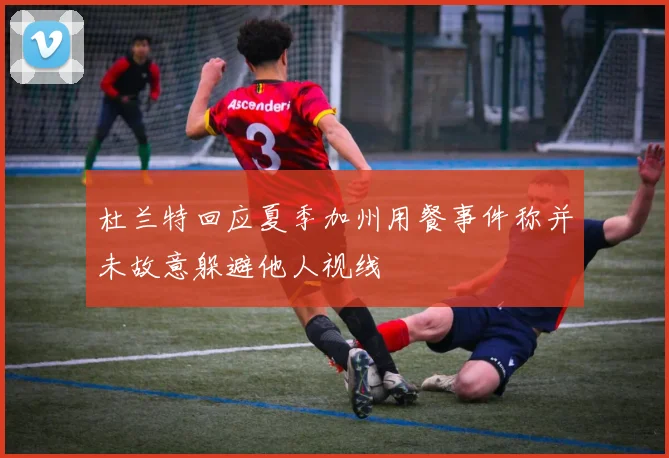 杜兰特回应夏季加州用餐事件称并未故意躲避他人视线