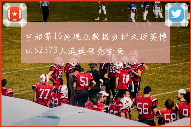 中超第16轮观众数据分析大连英博以62373人遥遥领先全场