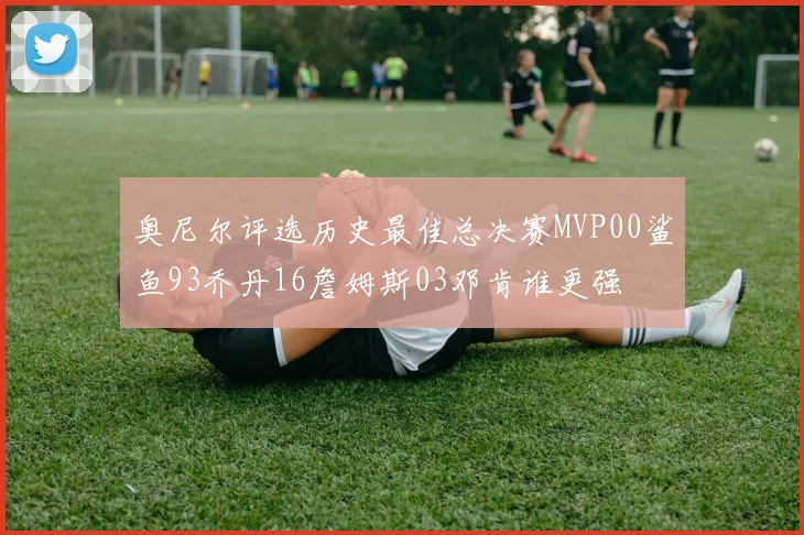 奥尼尔评选历史最佳总决赛MVP00鲨鱼93乔丹16詹姆斯03邓肯谁更强