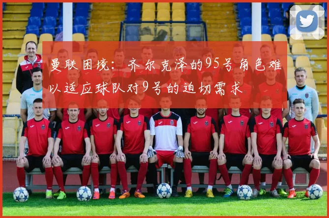 曼联困境：齐尔克泽的95号角色难以适应球队对9号的迫切需求