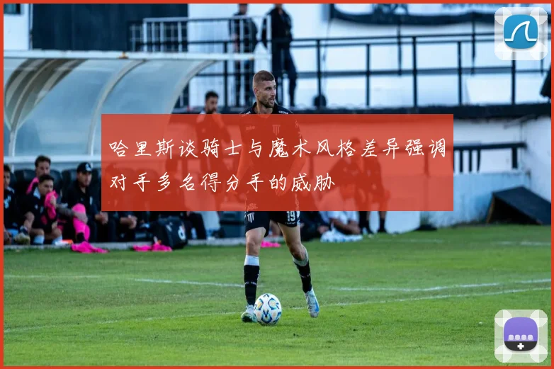 哈里斯谈骑士与魔术风格差异强调对手多名得分手的威胁