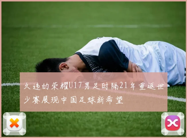久违的荣耀U17男足时隔21年重返世少赛展现中国足球新希望
