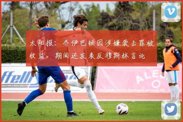 太阳报：乔伊巴顿因涉嫌袭击罪被收监，期间还发表反穆斯林言论