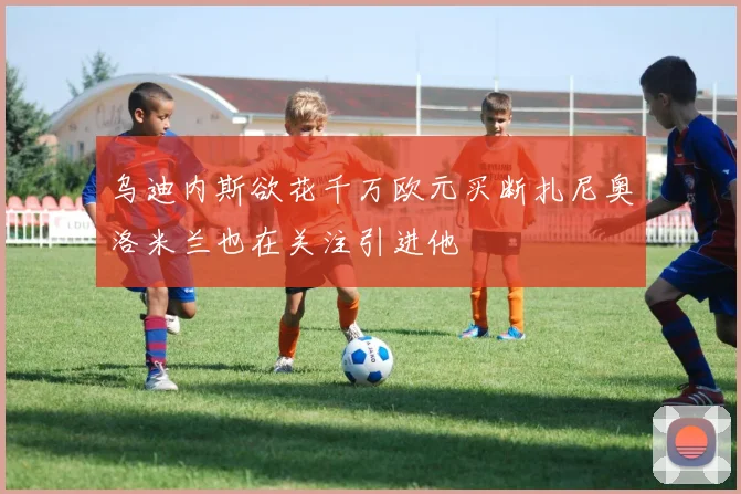 乌迪内斯欲花千万欧元买断扎尼奥洛米兰也在关注引进他