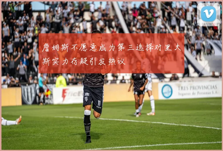 詹姆斯不愿意成为第三选择对里夫斯实力存疑引发热议