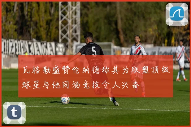 瓦格勒盛赞伦纳德称其为联盟顶级球星与他同场竞技令人兴奋
