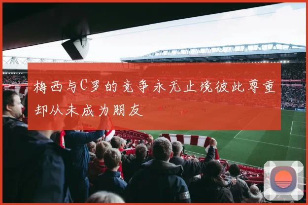 梅西与C罗的竞争永无止境彼此尊重却从未成为朋友
