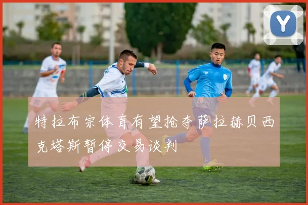 特拉布宗体育有望抢夺萨拉赫贝西克塔斯暂停交易谈判