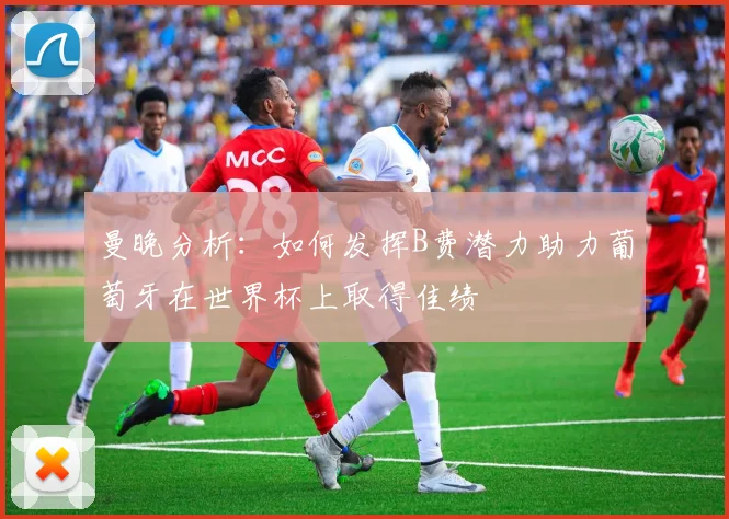 曼晚分析：如何发挥B费潜力助力葡萄牙在世界杯上取得佳绩