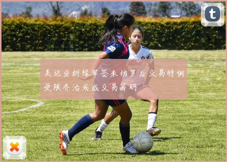 美记分析绿军签米切罗后交易特例受限乔治或成交易筹码
