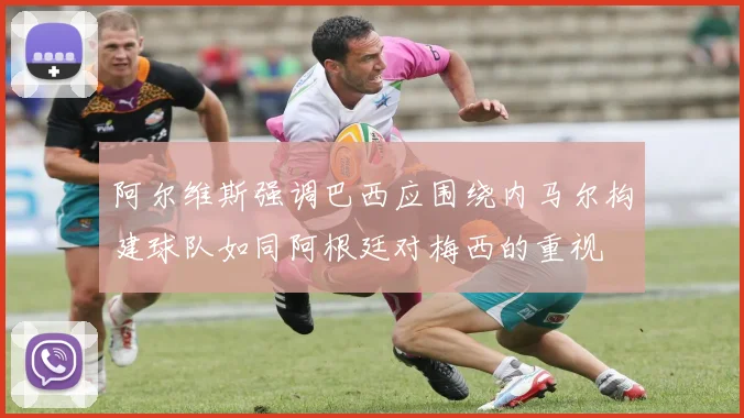 阿尔维斯强调巴西应围绕内马尔构建球队如同阿根廷对梅西的重视