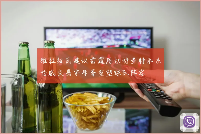 维拉纽瓦建议雷霆用切特多特和杰伦威交易字母哥重塑球队阵容