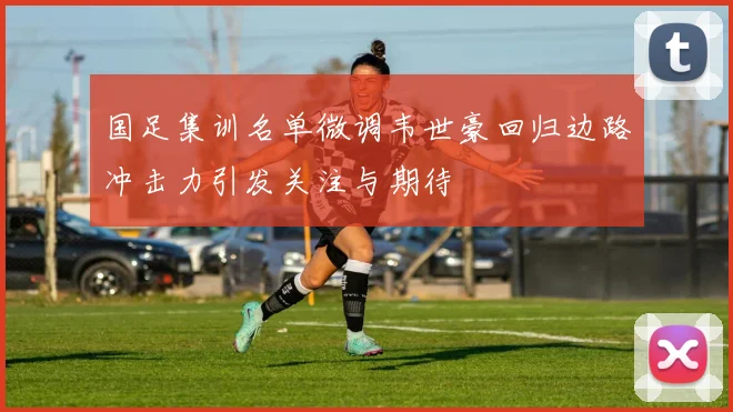 国足集训名单微调韦世豪回归边路冲击力引发关注与期待