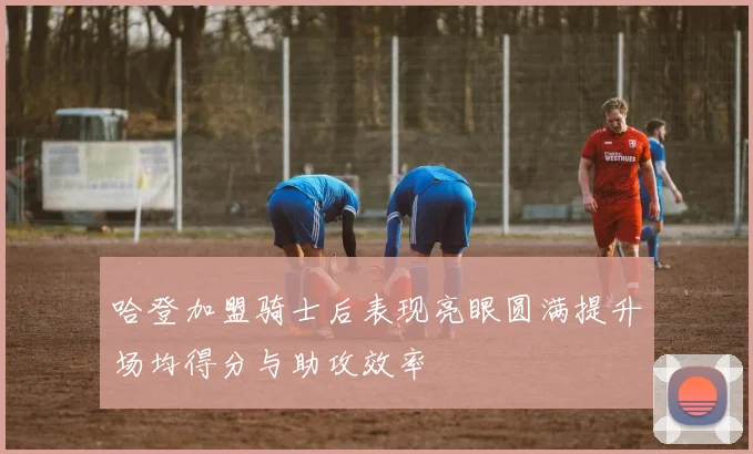 哈登加盟骑士后表现亮眼圆满提升场均得分与助攻效率