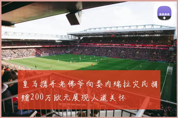 皇马携手老佛爷向委内瑞拉灾民捐赠200万欧元展现人道关怀
