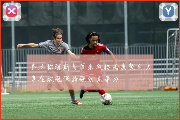 齐沃称琼斯与国米风格高度契合力争在欧冠保持强劲竞争力