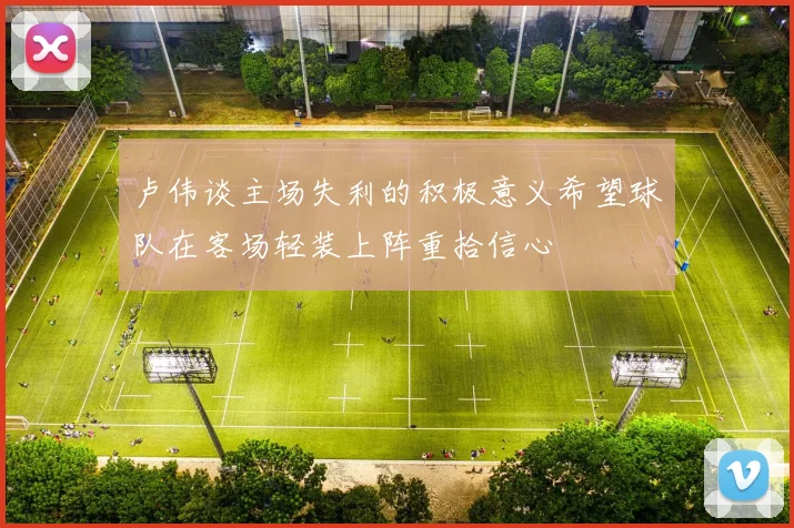 卢伟谈主场失利的积极意义希望球队在客场轻装上阵重拾信心