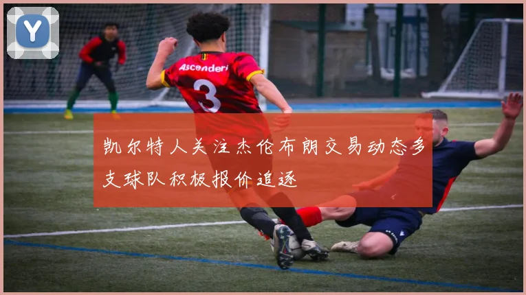 凯尔特人关注杰伦布朗交易动态多支球队积极报价追逐