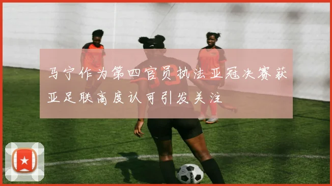 马宁作为第四官员执法亚冠决赛获亚足联高度认可引发关注