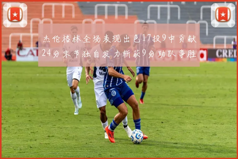 杰伦格林全场表现出色17投9中贡献24分末节独自发力斩获9分助队争胜