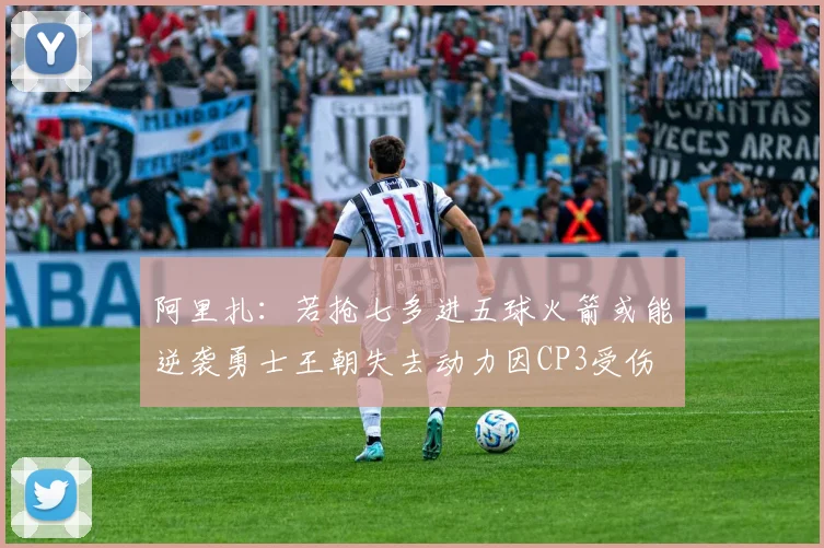 阿里扎:若抢七多进五球火箭或能逆袭勇士王朝失去动力因CP3受伤