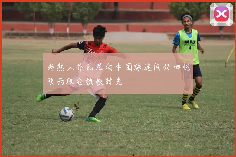 老熟人乔瓦尼向中国球迷问好回忆陕西联合执教时光